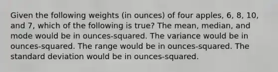 Given the following weights (in ounces) of four apples, 6, 8, 10, and 7, which of the following is true? The mean, median, and mode would be in ounces-squared. The variance would be in ounces-squared. The range would be in ounces-squared. The standard deviation would be in ounces-squared.