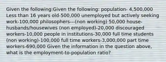 Given the following:Given the following: population- 4,500,000 Less than 16 years old-500,000 unemployed but actively seeking work-100,000 philosophers---(non working) 50,000 house-husbands/housewives (non employed)-20,000 discouraged workers-10,000 people in institutions-30,000 full time students (non working)-100,000 full time workers-3,000,000 part time workers-690,000 Given the information in the question above, what is the employment-to-population ratio?