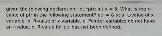 given the folowing declaration: int *ptr; int x = 5; What is the r-value of ptr in the following statement? ptr = & x; a. L-value of x variable. b. R-value of x variable. c. Pointer variables do not have an r-value. d. R-value for ptr has not been defined.