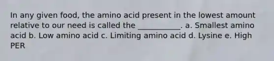 In any given food, the amino acid present in the lowest amount relative to our need is called the ___________. a. Smallest amino acid b. Low amino acid c. Limiting amino acid d. Lysine e. High PER