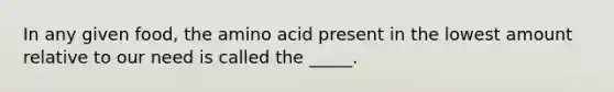 In any given food, the amino acid present in the lowest amount relative to our need is called the _____.