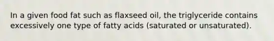 In a given food fat such as flaxseed oil, the triglyceride contains excessively one type of fatty acids (saturated or unsaturated).