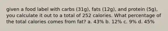 given a food label with carbs (31g), fats (12g), and protein (5g), you calculate it out to a total of 252 calories. What percentage of the total calories comes from fat? a. 43% b. 12% c. 9% d. 45%