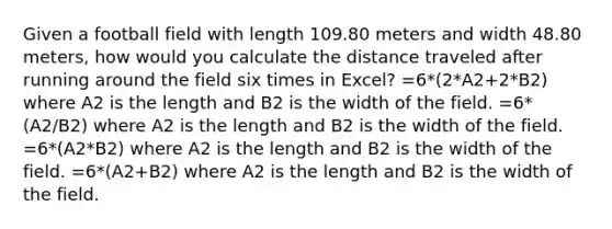 Given a football field with length 109.80 meters and width 48.80 meters, how would you calculate the distance traveled after running around the field six times in Excel? =6*(2*A2+2*B2) where A2 is the length and B2 is the width of the field. =6*(A2/B2) where A2 is the length and B2 is the width of the field. =6*(A2*B2) where A2 is the length and B2 is the width of the field. =6*(A2+B2) where A2 is the length and B2 is the width of the field.