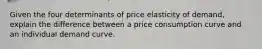 Given the four determinants of price elasticity of demand, explain the difference between a price consumption curve and an individual demand curve.