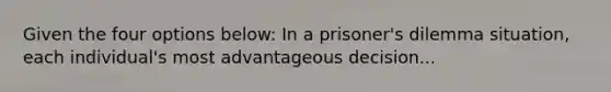 Given the four options below: In a prisoner's dilemma situation, each individual's most advantageous decision...