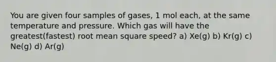 You are given four samples of gases, 1 mol each, at the same temperature and pressure. Which gas will have the greatest(fastest) root mean square speed? a) Xe(g) b) Kr(g) c) Ne(g) d) Ar(g)