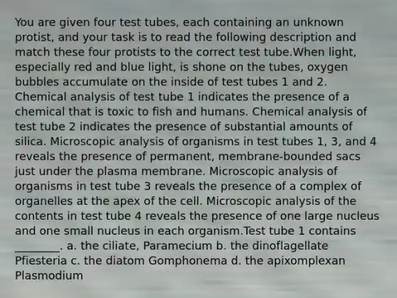 You are given four test tubes, each containing an unknown protist, and your task is to read the following description and match these four protists to the correct test tube.When light, especially red and blue light, is shone on the tubes, oxygen bubbles accumulate on the inside of test tubes 1 and 2. Chemical analysis of test tube 1 indicates the presence of a chemical that is toxic to fish and humans. Chemical analysis of test tube 2 indicates the presence of substantial amounts of silica. Microscopic analysis of organisms in test tubes 1, 3, and 4 reveals the presence of permanent, membrane-bounded sacs just under the plasma membrane. Microscopic analysis of organisms in test tube 3 reveals the presence of a complex of organelles at the apex of the cell. Microscopic analysis of the contents in test tube 4 reveals the presence of one large nucleus and one small nucleus in each organism.Test tube 1 contains ________. a. the ciliate, Paramecium b. the dinoflagellate Pfiesteria c. the diatom Gomphonema d. the apixomplexan Plasmodium