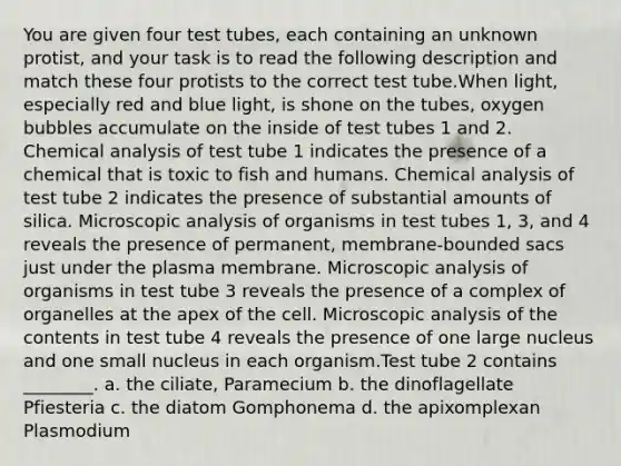 You are given four test tubes, each containing an unknown protist, and your task is to read the following description and match these four protists to the correct test tube.When light, especially red and blue light, is shone on the tubes, oxygen bubbles accumulate on the inside of test tubes 1 and 2. Chemical analysis of test tube 1 indicates the presence of a chemical that is toxic to fish and humans. Chemical analysis of test tube 2 indicates the presence of substantial amounts of silica. Microscopic analysis of organisms in test tubes 1, 3, and 4 reveals the presence of permanent, membrane-bounded sacs just under the plasma membrane. Microscopic analysis of organisms in test tube 3 reveals the presence of a complex of organelles at the apex of the cell. Microscopic analysis of the contents in test tube 4 reveals the presence of one large nucleus and one small nucleus in each organism.Test tube 2 contains ________. a. the ciliate, Paramecium b. the dinoflagellate Pfiesteria c. the diatom Gomphonema d. the apixomplexan Plasmodium