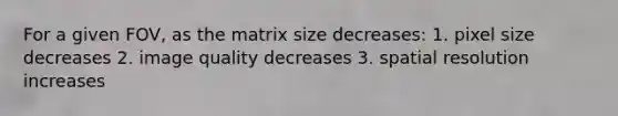 For a given FOV, as the matrix size decreases: 1. pixel size decreases 2. image quality decreases 3. spatial resolution increases