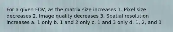 For a given FOV, as the matrix size increases 1. Pixel size decreases 2. Image quality decreases 3. Spatial resolution increases a. 1 only b. 1 and 2 only c. 1 and 3 only d. 1, 2, and 3