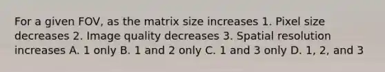 For a given FOV, as the matrix size increases 1. Pixel size decreases 2. Image quality decreases 3. Spatial resolution increases A. 1 only B. 1 and 2 only C. 1 and 3 only D. 1, 2, and 3