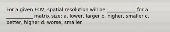 For a given FOV, spatial resolution will be ____________ for a ___________ matrix size: a. lower, larger b. higher, smaller c. better, higher d. worse, smaller