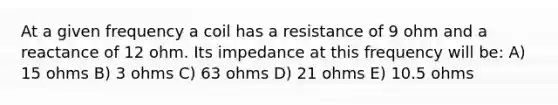 At a given frequency a coil has a resistance of 9 ohm and a reactance of 12 ohm. Its impedance at this frequency will be: A) 15 ohms B) 3 ohms C) 63 ohms D) 21 ohms E) 10.5 ohms