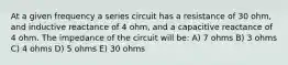 At a given frequency a series circuit has a resistance of 30 ohm, and inductive reactance of 4 ohm, and a capacitive reactance of 4 ohm. The impedance of the circuit will be: A) 7 ohms B) 3 ohms C) 4 ohms D) 5 ohms E) 30 ohms