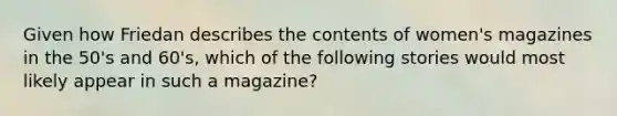 Given how Friedan describes the contents of women's magazines in the 50's and 60's, which of the following stories would most likely appear in such a magazine?