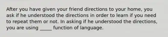 After you have given your friend directions to your home, you ask if he understood the directions in order to learn if you need to repeat them or not. In asking if he understood the directions, you are using _____ function of language.