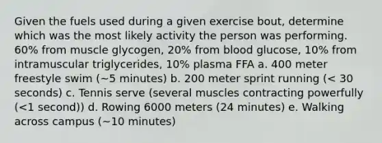 Given the fuels used during a given exercise bout, determine which was the most likely activity the person was performing. 60% from muscle glycogen, 20% from blood glucose, 10% from intramuscular triglycerides, 10% plasma FFA a. 400 meter freestyle swim (~5 minutes) b. 200 meter sprint running (< 30 seconds) c. Tennis serve (several muscles contracting powerfully (<1 second)) d. Rowing 6000 meters (24 minutes) e. Walking across campus (~10 minutes)