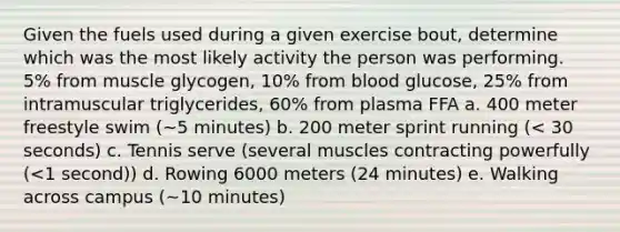 Given the fuels used during a given exercise bout, determine which was the most likely activity the person was performing. 5% from muscle glycogen, 10% from blood glucose, 25% from intramuscular triglycerides, 60% from plasma FFA a. 400 meter freestyle swim (~5 minutes) b. 200 meter sprint running (< 30 seconds) c. Tennis serve (several muscles contracting powerfully (<1 second)) d. Rowing 6000 meters (24 minutes) e. Walking across campus (~10 minutes)