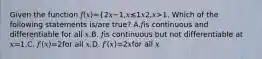 Given the function 𝑓(𝑥)={2𝑥−1,𝑥≤1𝑥2,𝑥>1. Which of the following statements is/are true? A.𝑓is continuous and differentiable for all 𝑥.B. 𝑓is continuous but not differentiable at 𝑥=1.C. 𝑓′(𝑥)=2for all 𝑥.D. 𝑓′(𝑥)=2𝑥for all 𝑥