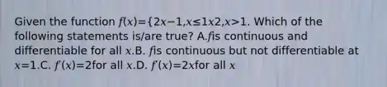 Given the function 𝑓(𝑥)={2𝑥−1,𝑥≤1𝑥2,𝑥>1. Which of the following statements is/are true? A.𝑓is continuous and differentiable for all 𝑥.B. 𝑓is continuous but not differentiable at 𝑥=1.C. 𝑓′(𝑥)=2for all 𝑥.D. 𝑓′(𝑥)=2𝑥for all 𝑥