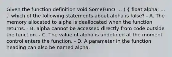 Given the function definition void SomeFunc( ... ) ( float alpha; ... ) which of the following statements about alpha is false? - A. The memory allocated to alpha is deallocated when the function returns. - B. alpha cannot be accessed directly from code outside the function. - C. The value of alpha is undefined at the moment control enters the function. - D. A parameter in the function heading can also be named alpha.