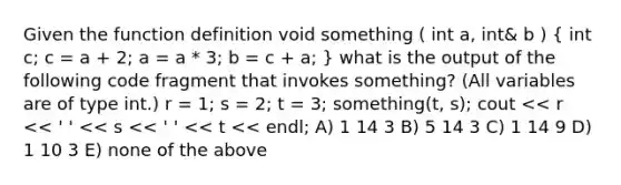 Given the function definition void something ( int a, int& b ) ( int c; c = a + 2; a = a * 3; b = c + a; ) what is the output of the following code fragment that invokes something? (All variables are of type int.) r = 1; s = 2; t = 3; something(t, s); cout << r << ' ' << s << ' ' << t << endl; A) 1 14 3 B) 5 14 3 C) 1 14 9 D) 1 10 3 E) none of the above