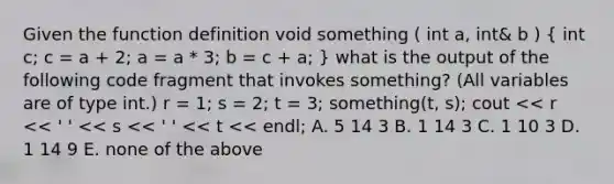 Given the function definition void something ( int a, int& b ) ( int c; c = a + 2; a = a * 3; b = c + a; ) what is the output of the following code fragment that invokes something? (All variables are of type int.) r = 1; s = 2; t = 3; something(t, s); cout << r << ' ' << s << ' ' << t << endl; A. 5 14 3 B. 1 14 3 C. 1 10 3 D. 1 14 9 E. none of the above