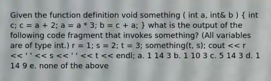 Given the function definition void something ( int a, int& b ) ( int c; c = a + 2; a = a * 3; b = c + a; ) what is the output of the following code fragment that invokes something? (All variables are of type int.) r = 1; s = 2; t = 3; something(t, s); cout << r << ' ' << s << ' ' << t << endl; a. 1 14 3 b. 1 10 3 c. 5 14 3 d. 1 14 9 e. none of the above