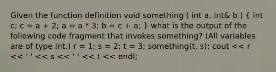 Given the function definition void something ( int a, int& b ) ( int c; c = a + 2; a = a * 3; b = c + a; ) what is the output of the following code fragment that invokes something? (All variables are of type int.) r = 1; s = 2; t = 3; something(t, s); cout << r << ' ' << s << ' ' << t << endl;