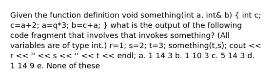 Given the function definition void something(int a, int& b) ( int c; c=a+2; a=q*3; b=c+a; ) what is the output of the following code fragment that involves that invokes something? (All variables are of type int.) r=1; s=2; t=3; something(t,s); cout << r << '' << s << '' << t << endl; a. 1 14 3 b. 1 10 3 c. 5 14 3 d. 1 14 9 e. None of these