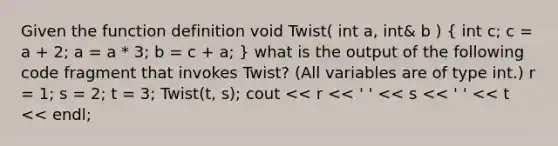 Given the function definition void Twist( int a, int& b ) ( int c; c = a + 2; a = a * 3; b = c + a; ) what is the output of the following code fragment that invokes Twist? (All variables are of type int.) r = 1; s = 2; t = 3; Twist(t, s); cout << r << ' ' << s << ' ' << t << endl;