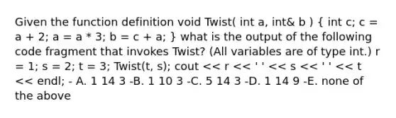 Given the function definition void Twist( int a, int& b ) ( int c; c = a + 2; a = a * 3; b = c + a; ) what is the output of the following code fragment that invokes Twist? (All variables are of type int.) r = 1; s = 2; t = 3; Twist(t, s); cout << r << ' ' << s << ' ' << t << endl; - A. 1 14 3 -B. 1 10 3 -C. 5 14 3 -D. 1 14 9 -E. none of the above