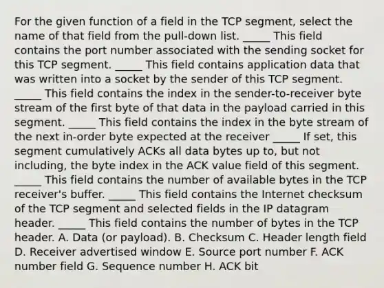 For the given function of a field in the TCP segment, select the name of that field from the pull-down list. _____ This field contains the port number associated with the sending socket for this TCP segment. _____ This field contains application data that was written into a socket by the sender of this TCP segment. _____ This field contains the index in the sender-to-receiver byte stream of the first byte of that data in the payload carried in this segment. _____ This field contains the index in the byte stream of the next in-order byte expected at the receiver _____ If set, this segment cumulatively ACKs all data bytes up to, but not including, the byte index in the ACK value field of this segment. _____ This field contains the number of available bytes in the TCP receiver's buffer. _____ This field contains the Internet checksum of the TCP segment and selected fields in the IP datagram header. _____ This field contains the number of bytes in the TCP header. A. Data (or payload). B. Checksum C. Header length field D. Receiver advertised window E. Source port number F. ACK number field G. Sequence number H. ACK bit