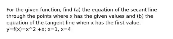 For the given function, find (a) the equation of the secant line through the points where x has the given values and (b) the equation of the tangent line when x has the first value. y=f(x)=x^2 +x; x=1, x=4