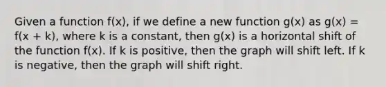 Given a function f(x), if we define a new function g(x) as g(x) = f(x + k), where k is a constant, then g(x) is a horizontal shift of the function f(x). If k is positive, then the graph will shift left. If k is negative, then the graph will shift right.