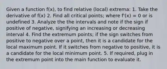 Given a function f(x), to find relative (local) extrema: 1. Take the derivative of f(x) 2. Find all critical points; where f'(x) = 0 or is undefined 3. Analyze the the intervals and note if the sign if positive of negative, signifying an increasing or decreasing interval 4. Find the extremum points; if the sign switches from positive to negative over a point, then it is a candidate for the local maximum point. If it switches from negative to positive, it is a candidate for the local minimum point. 5. If required, plug in the extremum point into the main function to evaluate it.