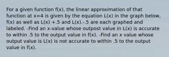 For a given function f(x), the linear approximation of that function at x=4 is given by the equation L(x) in the graph below, f(x) as well as L(x) +.5 and L(x).-.5 are each graphed and labeled. -Find an x-value whose outpost value in L(x) is accurate to within .5 to the output value in f(x). -Find an x value whose output value is L(x) is not accurate to within .5 to the output value in f(x).