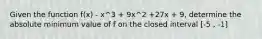 Given the function f(x) - x^3 + 9x^2 +27x + 9, determine the absolute minimum value of f on the closed interval [-5 , -1]