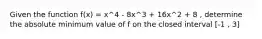 Given the function f(x) = x^4 - 8x^3 + 16x^2 + 8 , determine the absolute minimum value of f on the closed interval [-1 , 3]