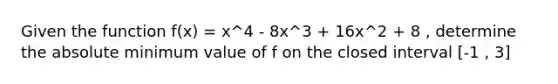 Given the function f(x) = x^4 - 8x^3 + 16x^2 + 8 , determine the absolute minimum value of f on the closed interval [-1 , 3]