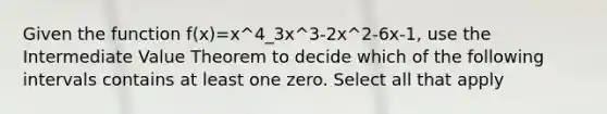 Given the function f(x)=x^4_3x^3-2x^2-6x-1, use the Intermediate Value Theorem to decide which of the following intervals contains at least one zero. Select all that apply