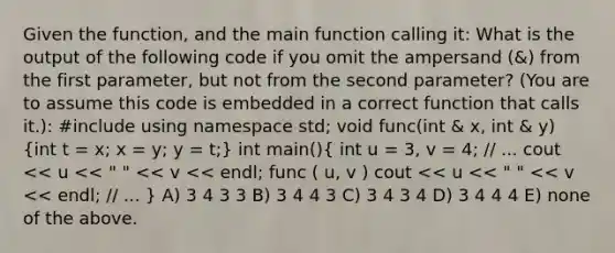 Given the function, and the main function calling it: What is the output of the following code if you omit the ampersand (&) from the first parameter, but not from the second parameter? (You are to assume this code is embedded in a correct function that calls it.): #include using namespace std; void func(int & x, int & y) (int t = x; x = y; y = t;) int main()( int u = 3, v = 4; // ... cout << u << " " << v << endl; func ( u, v ) cout << u << " " << v << endl; // ... ) A) 3 4 3 3 B) 3 4 4 3 C) 3 4 3 4 D) 3 4 4 4 E) none of the above.