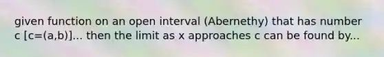 given function on an open interval (Abernethy) that has number c [c=(a,b)]... then the limit as x approaches c can be found by...