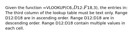 Given the function =VLOOKUP(C6,D12:F18,3), the entries in: The third column of the lookup table must be text only. Range D12:D18 are in ascending order. Range D12:D18 are in descending order. Range D12:D18 contain multiple values in each cell.