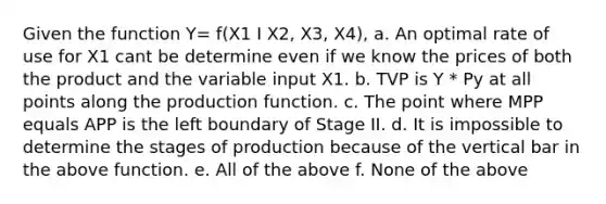 Given the function Y= f(X1 I X2, X3, X4), a. An optimal rate of use for X1 cant be determine even if we know the prices of both the product and the variable input X1. b. TVP is Y * Py at all points along the production function. c. The point where MPP equals APP is the left boundary of Stage II. d. It is impossible to determine the stages of production because of the vertical bar in the above function. e. All of the above f. None of the above