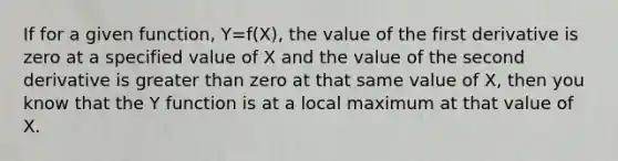 If for a given function, Y=f(X), the value of the first derivative is zero at a specified value of X and the value of the second derivative is <a href='https://www.questionai.com/knowledge/ktgHnBD4o3-greater-than' class='anchor-knowledge'>greater than</a> zero at that same value of X, then you know that the Y function is at a local maximum at that value of X.