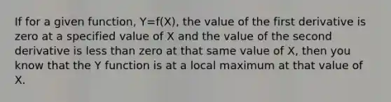 If for a given function, Y=f(X), the value of the first derivative is zero at a specified value of X and the value of the second derivative is less than zero at that same value of X, then you know that the Y function is at a local maximum at that value of X.