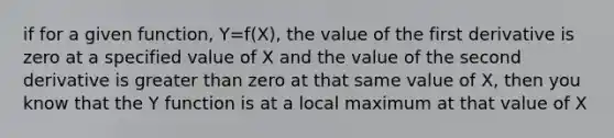 if for a given function, Y=f(X), the value of the first derivative is zero at a specified value of X and the value of the second derivative is greater than zero at that same value of X, then you know that the Y function is at a local maximum at that value of X