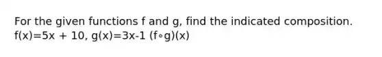 For the given functions f and g, find the indicated composition. f(x)=5x + 10, g(x)=3x-1 (f∘g)(x)